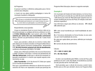 do Programa;                                                   Programa Mais Educação, observe o seguinte exemplo:
                                             b) possuir cozinhas e refeitórios adequados para o forne-
                                             cimento das refeições;                                         Exemplo 5
                                             c) inserir em seu plano político pedagógico o tema Ali-        Um município do Estado de Goiás declarou no Censo Esco-
                                             mentação Saudável e Adequada.                                  lar de 2010 que as escolas de sua rede de ensino atenderam
                                                                                                            1.093 alunos por meio do “Mais Educação”. Quanto esse mu-
                                               Mas, já que os estudantes atendidos pelo Programa            nicípio receberá de recursos do Pnae, em relação a este aten-
                                              Mais educação permanecem um maior tempo na esco-              dimento específico?
                                                 la, como deve ser planejada a sua alimentação?
                                                                                                            Use a fórmula a seguir para efetuar os cálculos: VT = A x C
                                                                                                            x D, sabendo que:
                                             Respondendo a essa questão:
                                               Já que os estudantes ficam no turno inverso, cabe ao nu-     VT= valor anual transferido por nível/modalidade de aten-
                                           tricionista planejar os cardápios de forma a oferecer no míni-   dimento;
                                           co 3 (três) refeições ao dia e que supram pelo menos 70%
                                           (setenta por cento) das suas necessidades nutricionais           A= nº de alunos declarados no Censo Escolar, no ano ante-
                                           diárias, durante sua permanência mínima de 7 (sete) horas        rior, por nível/modalidade de ensino.
                                           na escola.                                                       C= valor per capita diário, por aluno, definido por resolução
Programa Nacional de Alimentação Escolar




                                              Assim, para atender a oferta de no mínimo 3 (três) refei-     do FNDE;
                                           ções diárias aos escolares incluídos no Programa Mais Educa-     D= número de dias de atendimento.
                                           ção, o FNDE repassa, de forma complementar, diretamente
                                           à EE, R$ 0,90 (noventa centavos) por dia de atendimento,
                                           conforme a Resolução CD/FNDE nº 67/2009.                         Cálculo:
                                              Ainda, para a liberação periódica dos recursos financeiros    VT = 1.093 X 0,90 X 200
                                           o FNDE considera como base o número de atendimento de            VT = R$ 196.740,00
                                           200 dias letivos/ano, sendo que o cálculo do montante re-
                                           passado anualmente é o mesmo que aquele exposto ante-
                                           riormente, ou seja:                                                O valor a ser transferido pelo FNDE, à conta do Pnae, pela
                                                                                                            prefeitura em 2011 é R$ 196.740,00. A transferência ocorrerá
                                              Valor Transferido = A (nº de alunos) X C (Valor per capita)
                                                                                                            em dez parcelas de R$ 19.674,00 cada.
                                           X D (nº de dias de atendimento).
                                           Para que o procedimento referente ao cálculo do recurso fi-         Você percebeu que o cálculo de recursos a serem trans-
                                           nanceiro do Pnae a ser repassado à escola que participa do       feridos para as EEs que atendem alunos do Programa Mais
74
 