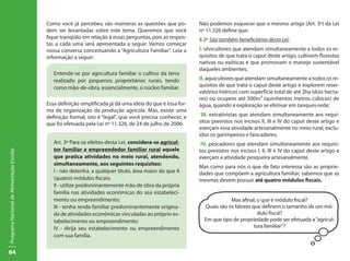 Como você já percebeu são inúmeras as questões que po-           Não podemos esquecer que o mesmo artigo (Art. 3º) da Lei
                                           dem ser levantadas sobre este tema. Queremos que você            nº 11.326 define que:
                                           fique tranqüilo em relação à essas perguntas, pois as respos-    § 2º São também beneficiários desta Lei:
                                           tas a cada uma será apresentada a seguir. Vamos começar
                                           nossa conversa conceituando a “Agricultura Familiar”. Leia a     I. silvicultores que atendam simultaneamente a todos os re-
                                           informação a seguir:                                             quisitos de que trata o caput deste artigo, cultivem florestas
                                                                                                            nativas ou exóticas e que promovam o manejo sustentável
                                                                                                            daqueles ambientes;
                                              Entende-se por agricultura familiar o cultivo da terra
                                              realizado por pequenos proprietários rurais, tendo            II. aquicultores que atendam simultaneamente a todos os re-
                                              como mão-de-obra, essencialmente, o núcleo familiar.          quisitos de que trata o caput deste artigo e explorem reser-
                                                                                                            vatórios hídricos com superfície total de até 2ha (dois hecta-
                                                                                                            res) ou ocupem até 500m³ (quinhentos metros cúbicos) de
                                           Essa definição simplificada já dá uma ideia do que é essa for-   água, quando a exploração se efetivar em tanques-rede;
                                           ma de organização da produção agrícola. Mas, existe uma
                                           definição formal, isto é “legal”, que você precisa conhecer, e    III. extrativistas que atendam simultaneamente aos requi-
                                           que foi efetuada pela Lei nº 11.326, de 24 de julho de 2006:     sitos previstos nos incisos II, III e IV do caput deste artigo e
                                                                                                            exerçam essa atividade artesanalmente no meio rural, exclu-
                                                                                                            ídos os garimpeiros e faiscadores;
                                              Art. 3º Para os efeitos desta Lei, considera-se agricul-       IV. pescadores que atendam simultaneamente aos requisi-
                                              tor familiar e empreendedor familiar rural aquele             tos previstos nos incisos I, II, III e IV do caput deste artigo e
Programa Nacional de Alimentação Escolar




                                              que pratica atividades no meio rural, atendendo,              exerçam a atividade pesqueira artesanalmente.
                                              simultaneamente, aos seguintes requisitos:
                                                                                                            Mas como para nós o que de fato interessa são as proprie-
                                              I - não detenha, a qualquer título, área maior do que 4       dades que compõem a agricultura familiar, sabemos que as
                                              (quatro) módulos fiscais;                                     mesmas devem possuir até quatro módulos fiscais.
                                              II - utilize predominantemente mão de obra da própria
                                              família nas atividades econômicas do seu estabeleci-
                                              mento ou empreendimento;                                                   Mas afinal, o que é módulo fiscal?
                                              III - tenha renda familiar predominantemente origina-           Quais são os fatores que definem o tamanho de um mó-
                                              da de atividades econômicas vinculadas ao próprio es-                                  dulo fiscal?
                                              tabelecimento ou empreendimento;                                Em que tipo de propriedade pode ser efetuada a “agricul-
                                              IV - dirija seu estabelecimento ou empreendimento                                     tura familiar”?
                                              com sua família.


84
 