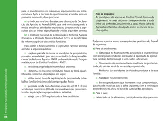 para o investimento em máquinas, equipamentos ou infra-
                                           estrutura. Após a decisão do que financiar, a família, em um        Não se esqueça!
                                           primeiro momento, deve procurar:                                    As condições de acesso ao Crédito Pronaf, formas de
                                              a) o sindicato rural ou a Emater para obtenção da Declara-       pagamento e taxas de juros correspondentes a cada
                                           ção de Aptidão ao Pronaf (DAP), que será emitida segundo a          linha são definidas, anualmente, a cada Plano Safra da
                                           renda anual e as atividades exploradas, direcionando o agri-        Agricultura Familiar, divulgado entre os meses de ju-
                                           cultor para as linhas específicas de crédito a que tem direito;     nho e julho.
                                              b) o Instituto Nacional de Colonização e Reforma Agrária
                                           (Incra) ou a Unidade Técnica Estadual (UTE), se beneficiário
                                           da reforma agrária e do crédito fundiário;                        Podemos apontar como consequências positivas do Pronaf
                                                                                                             às seguintes:
                                              Para obter o financiamento o Agricultor Familiar precisa
                                           atender a alguns requisitos:                                      a) Para os produtores:
                                              :: explore parcela de terra na condição de proprietário,          :: Obtenção de financiamento de custeio e investimento
                                           posseiro, arrendatário, parceiro, assentados do Programa Na-      com encargos e condições adequadas à realidade da agricul-
                                           cional de Reforma Agrária- PNRA ou beneficiários do Progra-       tura familiar, de forma ágil e sem custos adicionais;
                                           ma Nacional de Crédito Fundiário - PNCF;                            :: O aumento de renda mediante melhoria de produtivi-
                                             :: resida na propriedade ou em local próximo;                   dade, do uso racional da terra e da propriedade;
Programa Nacional de Alimentação Escolar




                                               :: detenha, no máximo 4 módulos fiscais de terra, quan-             Melhoria das condições de vida do produtor e de sua
                                           tificados conforme a legislação em vigor;                         família;
                                             :: utilize como base da exploração da propriedade o tra-          :: Agilidade no atendimento;
                                           balho familiar (máximos dois empregados fixos);                      :: Para os produtores que honrarem seus compromissos,
                                              :: produza renda bruta familiar anual de até R$ 110 mil,       garantia de recursos para a safra seguinte, com a renovação
                                           sendo que no mínimo 70% da mesma devem ser provenien-             do crédito até 5 anos, no caso de custeio das atividades.
                                           tes das explorações agropecuária ou extrativa.                    b) Para o país:
                                             :: esteja com o CPF regularizado e livre de dívidas.             :: Maior oferta de alimentos, principalmente dos que com-
                                                                                                             põem a cesta básica: arroz, feijão, mandioca milho, trigo e
                                                                                                             leite;
                                                                                                             _________________________________________________
                                                                                                             Estimula a permanência do agricultor no campo cm mais
                                                                                                             dignidade e qualidade de vida.
88
 
