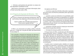 :: Estimula a permanência do agricultor no campo com
                                           mais dignidade e qualidade de vida.
                                              Após termos comentado as principais informações sobre          Os objetivos do PAA são:
                                           o Pronaf, vamos falar sobre o PAA.
                                                                                                             :: incentivar a agricultura familiar, efetuando a aquisição,
                                                                                                           por preço justo, de alimentos produzidos pelos agricultores
                                           5.2.2. Programa de Aquisição de Alimentos – PAA                 familiares;
                                                                                                              :: garantir o acesso aos alimentos em quantidade, quali-
                                                O que é o Programa de Aquisição de Alimentos- PAA?         dade e regularidade necessárias às populações em situação
                                               Você conhece seus objetivos e a forma de funcionamen-       de insegurança alimentar e nutricional, inclusive benefician-
                                                                         to?                               do as escolas públicas, confessionais, de educação especial
                                                   Qual é o público-alvo atendido pelo Programa?           e creches, o que o torna parceiro do Programa Nacional de
                                                           Como ocorre a gestão do PAA?                    Alimentação Escolar (Pnae) e do Fundo Nacional de Desen-
                                                                                                           volvimento da Educação
                                                                                                              :: promover a inclusão social no campo por meio do for-
                                                                                                           talecimento da agricultura familiar.
                                             O PAA é um instrumento de política pública instituído
                                           pela Lei nº. 10.696, de 2 de julho de 2003, que determinava       :: formação de estoques públicos de alimentos.
                                           em seu artigo 19:                                                  O Grupo Gestor do PAA, coordenado pelo Ministério do
Programa Nacional de Alimentação Escolar




                                                                                                           Desenvolvimento Social e Combate à Fome e composto
                                             “Fica instituído o Programa de Aquisição de Alimentos         ainda pelo Ministério do Planejamento, Orçamento e Ges-
                                             com a finalidade de incentivar a agricultura familiar, com-   tão- MPOG, Ministério do Desenvolvimento Agrário- MDA,
                                             preendendo ações vinculadas à distribuição de produtos        Ministério da Agricultura, Pecuária e Abastecimento- Mapa
                                             agropecuários para pessoas em situação de insegurança         e Ministério da Fazenda- MF, é responsável pela implantação
                                             alimentar e à formação de estoques estratégicos [...]         do Programa, cujas diretrizes são estabelecidas e publicadas
                                             § 2º O Programa de que trata o caput será destinado à         em Resoluções.
                                             aquisição de produtos agropecuários produzidos por               O público alvo é composto pelos cidadãos em situação
                                             agricultores familiares que se enquadrem no Programa          de insegurança alimentar e nutricional, os alunos atendidos
                                             Nacional de Fortalecimento da Agricultura Familiar - P[...]   pelo Pnae, e ainda, os agricultores familiares, beneficiados
                                             RONAF, ficando dispensada a licitação para essa aquisi-       pelo Pronaf, pescadores artesanais, extrativistas, indígenas,
                                             ção desde que os preços não sejam superiores aos prati-       membros de comunidades remanescentes de quilombos e
                                             cados nos mercados regionais ”.                               agricultores pertencentes aos assentamentos e acampamen-
                                                                                                           tos vinculados ao Programa Nacional de Reforma Agrária.
89
 