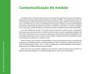 Contextualização do módulo

                                              O módulo sobre o Programa Nacional de Alimentação Escolar (Pnae) faz parte do Programa
                                           Nacional de Formação Continuada a Distância nas Ações do FNDE – Formação pela Escola, de-
                                           senvolvido pelo Fundo Nacional de Desenvolvimento da Educação (FNDE). O Formação pela Es-
                                           cola é um Programa que utiliza a metodologia de educação a distância, tendo como finalidade
                                           primordial a capacitação de agentes, parceiros, conselheiros, operadores e demais envolvidos
                                           com a execução, acompanhamento e avaliação de ações e Programas financiados pelo FNDE.
                                              Com este módulo de estudo, o Formação pela Escola busca contribuir para a capacitação
                                           de pessoas que possam exercer o controle social, de modo a elevar a qualidade da gestão do
                                           Pnae, bem como atuar não só na busca de garantia da alimentação escolar de qualidade e em
                                           quantidade suficiente a todos os alunos, mas também no desenvolvimento de hábitos e práti-
                                           cas alimentares saudáveis no contexto escolar.
                                              Nesse contexto, este módulo vai disponibilizar a você conhecimentos sobre a concepção do
                                           Programa, sua finalidade, gestão e operacionalização, sobre os objetivos e atribuições do Con-
Programa Nacional de Alimentação Escolar




                                           selho de Alimentação Escolar – CAE - e sobre as exigências e responsabilidades relacionadas à
                                           elaboração dos cardápios de alimentação escolar.
                                             Antes de iniciar seus estudos, sugerimos que você leia o plano de ensino para conhecer os
                                           objetivos de aprendizagem e o conteúdo programático, entre outras informações.




          9
 
