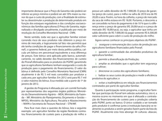 importante destacar que o Preço de Garantia não poderá ser        possui um saldo devedor de R$ 7.000,00. O preço de garan-
                                           inferior ao preço mínimo e poderá ser até 10% maior ou me-        tia (preço de custo), para o milho na safra de 2010 era de R$
                                           nor do que o custo de produção, com a finalidade de estimu-       20,00 a saca. Porém, na hora da colheita, o preço de mercado
                                           lar ou desestimular a produção de determinado produto em          da saca de milho estava em R$ 18,00. Portanto, o desconto a
                                           função dos estoques reguladores e das condições socioeco-         ser concedido na hora do pagamento é de 10 % que é a dife-
                                           nômicas das famílias agricultoras.O Preço de Garantia, regio-     rença entre o preço de garantia (R$ 20,00/saca) e o preço de
                                           nalizado e divulgado anualmente, é publicado por meio de          mercado (R$ 18,00/saca), ou seja, o agricultor que tinha um
                                           resolução do Conselho Monetário Nacional - CMN.                   saldo devedor de R$ 7.000,00 irá pagar somente R$ 6.300,00
                                              Neste sentido, toda vez que o agricultor familiar estiver      valor suficiente para cobrir o custo de produção do milho.
                                           correndo risco de seus produtos não obterem o preço mí-             Agora vamos conhecer os principais objetivos do PGPAF:
                                           nimo de mercado, e logicamente tal fato não permitirá que           :: assegurar a remuneração dos custos de produção aos
                                           ele tenha condições de pagar o financiamento da safra (Pro-       agricultores familiares financiados pelo Pronaf;
                                           naf ), o governo federal, por meio desta política pública, cal-
                                           cula um bônus em percentual equivalente a essa diferença            :: garantir a continuidade das atividades produtivas da
                                           de preços. Este bônus será aplicado pelo banco, automati-         agricultura familiar;
                                           camente, no saldo devedor dos financiamentos de custeio             :: permitir a diversificação da Produção;
                                           do Pronaf efetivados para os produtos do PGPAF, garantindo
                                                                                                               :: ampliar as atividades que o agricultor tem segurança
                                           que os agricultores familiares tenham assegurado o custo de
                                                                                                             para cultivar;
                                           produção para o pagamento do financiamento. O valor do
Programa Nacional de Alimentação Escolar




                                           bônus é definido pelo Conselho Monetário Nacional (CMN)             :: direcionar os custos dos agricultores familiares;
                                           atualmente é de R$ 5 mil reais concedido por produtor a             :: balizar os seus custos de produção e medir a eficiência
                                           cada ano, por agricultor familiar. Em 2012 será para R$ 7 mil     produtiva do agricultor; e
                                           o valor máximo do bônus. Essa medida vale a partir de 1º de
                                           janeiro de 2012.                                                    :: evitar a inadimplência em relação aos financiamentos
                                                                                                             contratados por parte do agricultor familiar.
                                              A gestão do Programa é efetuada por um comitê formado
                                           por representantes dos seguintes órgãos públicos: Ministé-            Quanto à participação neste programa, o agricultor fami-
                                           rio do Desenvolvimento Agrário – MDA, Ministério da Fazen-        liar que participa do Pronaf tem adesão automática, isto é, a
                                           da – MF, Ministério do Planejamento, Orçamento e Gestão –         mesma ocorre no momento em que é efetuada a contrata-
                                           MPOG, Ministério da Agricultura, Pecuária e Abastecimento         ção do financiamento de custeio para a produção coberta
                                           – MAPA e Secretaria do Tesouro Nacional – STN/MF.                 pelo PGPAF, junto ao banco. O único cuidado a ser tomado
                                                                                                             pelo produtor é confirmar junto à instituição bancária se re-
                                             Para ficar mais claro a questão do bônus, leia o seguinte       almente os produtos a serem gerados fazem parte da lista do
                                           exemplo: um agricultor familiar da região Nordeste contra-        PGPAF. Atualmente esta lista abrange 44 culturas: abacaxi,
                                           tou financiamento de custeio para a produção de milho e
95
 