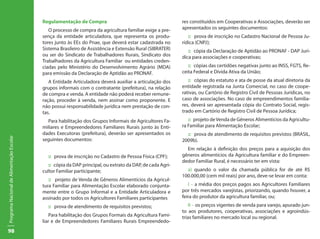 Regulamentação de Compra                                         res constituídos em Cooperativas e Associações, deverão ser
                                              O processo de compra da agricultura familiar exige a pre-     apresentados os seguintes documentos:
                                           sença da entidade articuladora, que representa os produ-            :: prova de inscrição no Cadastro Nacional de Pessoa Ju-
                                           tores junto às EEs do Pnae, que deverá estar cadastrada no       rídica (CNPJ);
                                           Sistema Brasileiro de Assistência e Extensão Rural (SIBRATER)       :: cópia da Declaração de Aptidão ao PRONAF - DAP Jurí-
                                           ou ser do Sindicato de Trabalhadores Rurais, Sindicato dos       dica para associações e cooperativas;
                                           Trabalhadores da Agricultura Familiar ou entidades creden-
                                           ciadas pelo Ministério do Desenvolvimento Agrário (MDA)             :: cópias das certidões negativas junto ao INSS, FGTS, Re-
                                           para emissão da Declaração de Aptidão ao PRONAF.                 ceita Federal e Dívida Ativa da União;
                                              A Entidade Articuladora deverá auxiliar a articulação dos        :: cópias do estatuto e ata de posse da atual diretoria da
                                           grupos informais com o contratante (prefeitura), na relação      entidade registrada na Junta Comercial, no caso de coope-
                                           de compra e venda. A entidade não poderá receber remune-         rativas, ou Cartório de Registro Civil de Pessoas Jurídicas, no
                                           ração, proceder à venda, nem assinar como proponente. E          caso de associações. No caso de empreendimentos familia-
                                           não possui responsabilidade jurídica nem prestação de con-       res, deverá ser apresentada cópia do Contrato Social, regis-
                                           tas.                                                             trado em Cartório de Registro Civil de Pessoa Jurídica;
                                             Para habilitação dos Grupos Informais de Agricultores Fa-         :: projeto de Venda de Gêneros Alimentícios da Agricultu-
                                           miliares e Empreendedores Familiares Rurais junto às Enti-       ra Familiar para Alimentação Escolar;
                                           dades Executoras (prefeitura), deverão ser apresentados os         :: prova de atendimento de requisitos previstos (BRASIL,
Programa Nacional de Alimentação Escolar




                                           seguintes documentos:                                            2009b).
                                                                                                              Em relação à definição dos preços para a aquisição dos
                                             :: prova de inscrição no Cadastro de Pessoa Física (CPF);      gêneros alimentícios da Agricultura familiar e do Empreen-
                                                                                                            dedor Familiar Rural, é necessário ter em vista:
                                              :: cópia da DAP principal, ou extrato da DAP, de cada Agri-
                                           cultor Familiar participante;                                      a) quando o valor da chamada pública for de até R$
                                                                                                            100.000,00 (cem mil reais) por ano, deve-se levar em conta:
                                              :: projeto de Venda de Gêneros Alimentícios da Agricul-
                                           tura Familiar para Alimentação Escolar elaborado conjunta-          I – a média dos preços pagos aos Agricultores Familiares
                                           mente entre o Grupo Informal e a Entidade Articuladora e         por três mercados varejistas, priorizando, quando houver, a
                                           assinado por todos os Agricultores Familiares participantes      feira do produtor da agricultura familiar, ou;
                                             :: prova de atendimento de requisitos previstos;                  II – os preços vigentes de venda para varejo, apurado jun-
                                                                                                            to aos produtores, cooperativas, associações e agroindús-
                                               Para habilitação dos Grupos Formais da Agricultura Fami-     trias familiares no mercado local ou regional.
                                           liar e de Empreendedores Familiares Rurais Empreendedo-
98
 