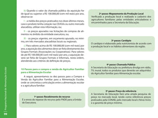 b) Quando o valor da chamada pública da aquisição for
                                           de igual ou superior a R$ 100.000,00 (cem mil reais) por ano,           2º passo: Mapeamento da Produção Local
                                           observa-se:                                                     Verificada a produção local e realizado o cadastro dos
                                                                                                           agricultores familiares pelas entidades articuladoras e
                                              I – a média dos preços praticados nos doze últimos meses,
                                                                                                           encaminhados para a Secretaria da Educação.
                                           caso o produto tenha cotação nas CEASAs ou outro mercado
                                           atacadista, utilizar esta informação, ou;
                                             II – os preços apurados nas licitações de compras de ali-
                                           mentos no âmbito da entidade executora, ou;
                                             III – os preços vigentes, em orçamento apurado, no míni-
                                           mo, em três mercados atacadistas locais ou regionais.                              3º passo: Cardápio
                                                                                                           O cardápio é elaborado pela nutricionista de acordo com
                                              c) Para valores acima de R$ 100.000,00 (cem mil reais) por   a produção local e os hábitos alimentares da região.
                                           ano, a aquisição dos alimentos deve ser feita diretamente dos
                                           Grupos Formais (Associações ou Cooperativas). Para valores
                                           de até R$ 100.000,00 (cem mil reais) por ano, a aquisição de-
                                           verá ser feita de Grupos Formais e Informais, nesta ordem,
                                           atendendo aos critérios de definição de preços.
                                                                                                                          4º passo: Chamada Pública
                                                                                                           A Secretaria de Educação ou prefeitura divulga em rádio,
Programa Nacional de Alimentação Escolar




                                           10 Passos para a compra e venda do Agricultor Familiar          TV, mural, todos os produtos que deverão ser adquiridos
                                           para a Alimentação Escolar                                      do Agricultor familiar para Alimentação escolar.
                                              A seguir, apresentamos os dez passos para a Compra e
                                           Venda do Agricultor Familiar para a Alimentação Escolar,
                                           onde se concretiza a articulação entre a alimentação escolar
                                           e a agricultura familiar:

                                                                                                                         5º passo: Preço de referência
                                                                                                           A Secretaria de Educação fará uma ampla pesquisa de
                                                       1º passo: Recebimento do recurso                    preço no mercado local, tendo como referência preços
                                            É o envio do repasse do recurso pelo FNDE para a Entida-       praticados pela CONAB, pelo mercado local e feiras livres
                                            de Executora.                                                  e a garantia de preço mínimo.



99
 