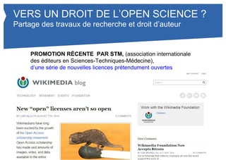 VERS UN DROIT DE L’OPEN SCIENCE ? 
Partage des travaux de recherche et droit d’auteur 
PROMOTION RÉCENTE PAR STM, (association internationale 
des éditeurs en Sciences-Techniques-Médecine), d’une série de 
nouvelles licences prétendument ouvertes 
 