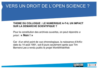 VERS UN DROIT DE L’OPEN SCIENCE ? 
THEME DU COLLOQUE : LE NUMERIQUE A-T-IL UN IMPACT 
SUR LA DEMARCHE SCIENTIFIQUE ? 
Pour la constitution des archives ouvertes, on peut répondre a 
priori : « Non ! » 
Car d’un strict point de vue chronologique, la naissance d’ArXiv 
date du 14 août 1991, soit 8 jours seulement après que Tim 
Berners-Lee a rendu public le projet WorldWideWeb 
 