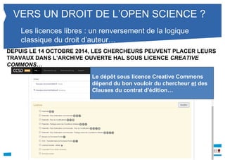 VERS UN DROIT DE L’OPEN SCIENCE ? 
Les licences libres : un renversement de la logique 
classique du droit d’auteur… 
DEPUIS LE 14 OCTOBRE 2014, LES CHERCHEURS PEUVENT PLACER LEURS 
TRAVAUX DANS L’ARCHIVE OUVERTE HAL SOUS LICENCE CREATIVE 
COMMONS… 
Le dépôt sous licence Creative Commons 
dépend du bon vouloir du chercheur et des 
Clauses du contrat d’édition… 
 
