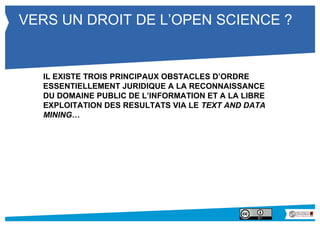 VERS UN DROIT DE L’OPEN SCIENCE ? 
IL EXISTE TROIS PRINCIPAUX OBSTACLES D’ORDRE 
ESSENTIELLEMENT JURIDIQUE A LA RECONNAISSANCE 
DU DOMAINE PUBLIC DE L’INFORMATION ET A LA LIBRE 
EXPLOITATION DES RESULTATS VIA LE TEXT AND DATA 
MINING… 
 