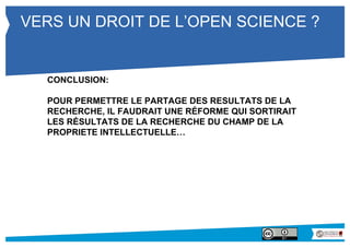 VERS UN DROIT DE L’OPEN SCIENCE ? 
CONCLUSION: 
POUR PERMETTRE LE PARTAGE DES RESULTATS DE LA 
RECHERCHE, IL FAUDRAIT UNE RÉFORME QUI SORTIRAIT 
LES RÉSULTATS DE LA RECHERCHE DU CHAMP DE LA 
PROPRIETE INTELLECTUELLE… 
 