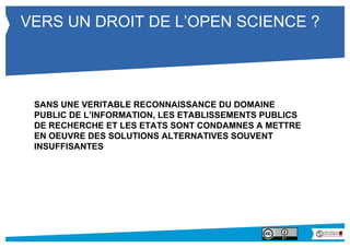 VERS UN DROIT DE L’OPEN SCIENCE ? 
SANS UNE VERITABLE RECONNAISSANCE DU DOMAINE 
PUBLIC DE L’INFORMATION, LES ETABLISSEMENTS PUBLICS 
DE RECHERCHE ET LES ETATS SONT CONDAMNES A METTRE 
EN OEUVRE DES SOLUTIONS ALTERNATIVES SOUVENT 
INSUFFISANTES 
 