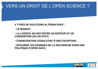 VERS UN DROIT DE L’OPEN SCIENCE ? 
4 TYPES DE SOLUTIONS ALTERNATIVES : 
• LE MANDAT 
• LA LICENCE AD HOC ENTRE UN EDITEUR ET UN 
CONSORTIUM (OU UN ETAT) 
• CONSECRATION LEGISLATIVE D’UNE EXCEPTION… 
• INTEGRER LES DONNEES DE LA RECHERCHE DANS UNE 
POLITIQUE D’OPEN DATA 
 