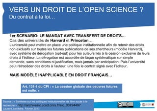 VERS UN DROIT DE L’OPEN SCIENCE ? 
Du contrat à la loi… 
1er SCENARIO: LE MANDAT AVEC TRANSFERT DE DROITS… 
Cas des universités de Harvard et Princeton… 
L’université peut mettre en place une politique institutionnelle afin de retenir des droits 
non exclusifs sur toutes les futures publications de ses chercheurs (modèle Harvard), 
avec système de dérogation (opt-out) pour les auteurs liés à la cession exclusive de 
leurs droits à l’éditeur. La dérogation est accordée de façon systématique sur simple 
demande, sans conditions ni justification, mais jamais par anticipation. Puis l’université 
peut rétrocéder des droits à l’auteur, une fois le contrat signé avec l’éditeur. 
MAIS MODÈLE INAPPLICABLE EN DROIT FRANÇAIS… 
Art. 131-1 du CPI : « La cession globale des oeuvres futures 
est nulle. » 
Source : « Synthèse sur les politiques institutionnelles de libre accès à la 
recherche » http://archivesic.ccsd.cnrs.fr/sic_00794497 
Laurent Jonchère. Février 2013 
 
