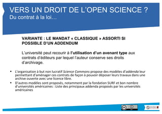 VERS UN DROIT DE L’OPEN SCIENCE ? 
Du contrat à la loi… 
VARIANTE : LE MANDAT « CLASSIQUE » ASSORTI SI 
POSSIBLE D’UN ADDENDUM 
L’université peut recourir à l’utilisation d’un avenant type aux 
contrats d’éditeurs par lequel l’auteur conserve ses droits 
d’archivage. 
• L’organisation à but non lucratif Science Commons propose des modèles d’addenda leur 
permettant d’aménager ces contrats de façon à pouvoir déposer leurs travaux dans une 
archive ouverte avec une licence libre. 
• D’autres modèles sont proposés, notamment par la fondation SURF et bon nombre 
d’universités américaines : Liste des principaux addenda proposés par les universités 
américaines 
 