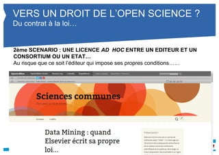 VERS UN DROIT DE L’OPEN SCIENCE ? 
Du contrat à la loi… 
2ème SCENARIO : UNE LICENCE AD HOC ENTRE UN EDITEUR ET UN 
CONSORTIUM OU UN ETAT… 
Au risque que ce soit l’éditeur qui impose ses propres conditions…… 
 