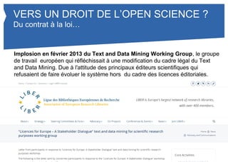 VERS UN DROIT DE L’OPEN SCIENCE ? 
Du contrat à la loi… 
Implosion en février 2013 du Text and Data Mining Working Group, le groupe 
de travail européen qui réfléchissait à une modification du cadre légal du Text 
and Data Mining. Due à l'attitude des principaux éditeurs scientifiques qui 
refusaient de faire évoluer le système hors du cadre des licences éditoriales. 
 