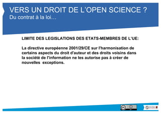 VERS UN DROIT DE L’OPEN SCIENCE ? 
Du contrat à la loi… 
LIMITE DES LEGISLATIONS DES ETATS-MEMBRES DE L’UE: 
La directive européenne 2001/29/CE sur l'harmonisation de 
certains aspects du droit d'auteur et des droits voisins dans 
la société de l'information ne les autorise pas à créer de 
nouvelles exceptions. 
 