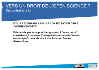 VERS UN DROIT DE L’OPEN SCIENCE ? 
Du contrat à la loi… 
D'OU LE SCENARIO 3 BIS : LA CONSECRATION D'UNE 
"NORME OUVERTE" 
Préconisée par le rapport Hardgreaves, l' "open norm" 
consisterait à dépasser l'interprétation étroite du "test en 
trois étapes", pour aboutir à une liste non fermée 
d'exceptions. 
 