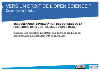 VERS UN DROIT DE L’OPEN SCIENCE ? 
Du contrat à la loi… 
4ème SCENARIO : L’INTEGRATION DES DONNEES DE LA 
RECHERCHE DANS UNE POLITIQUE D’OPEN DATA 
Instaurer une ouverture par défaut des données produites ou 
collectées par les établissements de recherche. 
 