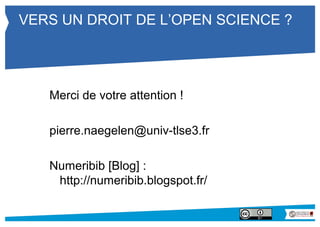 VERS UN DROIT DE L’OPEN SCIENCE ? 
Merci de votre attention ! 
pierre.naegelen@univ-tlse3.fr 
Numeribib [Blog] : 
http://numeribib.blogspot.fr/ 

