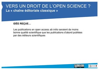 VERS UN DROIT DE L’OPEN SCIENCE ? 
La « chaîne éditoriale classique » 
IDÉE REÇUE… 
Les publications en open access ab initio seraient de moins bonne 
qualité scientifique que les publications d’abord publiées par des 
éditeurs scientifiques 
 