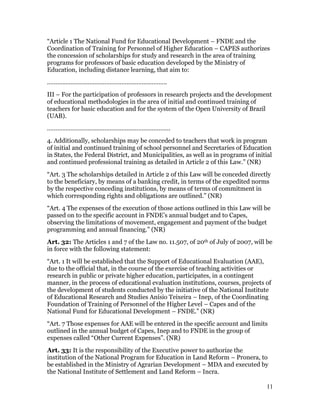 “Article 1 The National Fund for Educational Development – FNDE and the
Coordination of Training for Personnel of Higher Education – CAPES authorizes
the concession of scholarships for study and research in the area of training
programs for professors of basic education developed by the Ministry of
Education, including distance learning, that aim to:
……………………………………………………………..
III – For the participation of professors in research projects and the development
of educational methodologies in the area of initial and continued training of
teachers for basic education and for the system of the Open University of Brazil
(UAB).
……………………………………………………………….
4. Additionally, scholarships may be conceded to teachers that work in program
of initial and continued training of school personnel and Secretaries of Education
in States, the Federal District, and Municipalities, as well as in programs of initial
and continued professional training as detailed in Article 2 of this Law.” (NR)
“Art. 3 The scholarships detailed in Article 2 of this Law will be conceded directly
to the beneficiary, by means of a banking credit, in terms of the expedited norms
by the respective conceding institutions, by means of terms of commitment in
which corresponding rights and obligations are outlined.” (NR)
“Art. 4 The expenses of the execution of those actions outlined in this Law will be
passed on to the specific account in FNDE’s annual budget and to Capes,
observing the limitations of movement, engagement and payment of the budget
programming and annual financing.” (NR)
Art. 32: The Articles 1 and 7 of the Law no. 11.507, of 20th of July of 2007, will be
in force with the following statement:
“Art. 1 It will be established that the Support of Educational Evaluation (AAE),
due to the official that, in the course of the exercise of teaching activities or
research in public or private higher education, participates, in a contingent
manner, in the process of educational evaluation institutions, courses, projects of
the development of students conducted by the initiative of the National Institute
of Educational Research and Studies Anísio Teixeira – Inep, of the Coordinating
Foundation of Training of Personnel of the Higher Level – Capes and of the
National Fund for Educational Development – FNDE.” (NR)
“Art. 7 Those expenses for AAE will be entered in the specific account and limits
outlined in the annual budget of Capes, Inep and to FNDE in the group of
expenses called “Other Current Expenses”. (NR)
Art. 33: It is the responsibility of the Executive power to authorize the
institution of the National Program for Education in Land Reform – Pronera, to
be established in the Ministry of Agrarian Development – MDA and executed by
the National Institute of Settlement and Land Reform – Incra.

                                                                                    11
 
