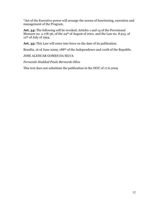 *Act of the Executive power will arrange the norms of functioning, execution and
management of the Program.
Art. 34: The following will be revoked, Articles 1 and 14 of the Provisional
Measure no. 2.178-36, of the 24th of August of 2001, and the Law no. 8.913, of
12th of July of 1994.
Art. 35: This Law will enter into force on the date of its publication.
Brasilia, 16 of June 2009; 188th of the Independence and 121th of the Republic.
JOSE ALENCAR GOMES DA SILVA
Fernando Haddad Paulo Bernardo Silva
This text does not substitute the publication in the DOU of 17.6.2009




                                                                                  12
 