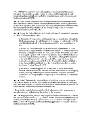 *The FNDE Deliberative Council will expedite norms relative to the resource
allocation criteria and per capita values, as well as for the organization and
functioning of executing bodies and other orientation and instruction necessary
for the execution of PNAE.
Art. 7: States will be able to transfer the responsibility for students enrolled in
state educational establishments located in their respective areas of jurisdiction
to their municipalities, and, in this case, explicitly authorize the direct transfer to
the municipality on the part of FNDE the corresponding parcel of resources
calculated in accordance with Art.6*.
Art. 8: States, the Federal District, and Municipalities will render their accounts
to FNDE of all resources received.
       1: The authority responsible for the rendering of accounts that attempts to
       falsify or encourages the falsification of documents or statements, with the
       intent to alter the truth of those statements, will be held accountable to
       law.
       2: States, the Federal District and Municipalities will maintain in their
       archives, in an organized and secure manner, records of previous accounts
       rendered and approved, from the past 5 (five) years, documents that refer
       to this caput, together with receipts of payments made with those financial
       resources transferred in accordance with this law, although the execution
       is the task of the respective schools, and will be obliged to make this
       information available, as solicited, to the Brazilian Court of Audit (TCU),
       to the System of Internal Control of the Federal Executive Power and to
       the School Feeding Council – SFC.
       3: FNDE will audit the application of resources in States, the Federal
       District, and Municipalities, for each financial application, by the sampling
       system, allowing for the requisition of documents and other necessary
       information, or delegating this competency to another body or state entity
       to do so.
Art. 9: FNDE, those entities responsible for educational systems and external
and internal federal, state and municipal control bodies will create, according to
their own competencies or in an integrated fashion, mechanisms adequate for the
inspection and monitoring of the execution of PNAE.
* Those bodies included in this Article will develop cooperative agreements or
accords to support and optimize the control of the program.
Art. 10: Any physical or juridical body or person can make a complaint to FNDE,
the Brazilian Court of Audit (TCU), internal control mechanisms of the Executive
branch, to the Federal Attorney Generals Office or to the School Feeding Council
(SFC) and report irregularities identified in the application of resources destined
for the execution of PNAE.



                                                                                      3
 