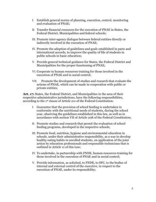 I. Establish general norms of planning, execution, control, monitoring
          and evaluation of PNAE;
       II. Transfer financial resources for the execution of PNAE in States, the
           Federal District, Municipalities and federal schools;
       III. Promote inter-agency dialogue between federal entities directly or
            indirectly involved in the execution of PNAE;
       IV. Promote the adoption of guidelines and goals established in pacts and
           international accords, to improve the quality of life of students in
           public schools in basic education;
       V. Provide general technical guidance for States, the Federal District and
          Municipalities for the proper functioning of PNAE;
       VI. Cooperate in human resources training for those involved in the
           execution of PNAE and in social control;
       VII. Promote the development of studies and research that evaluate the
          actions of PNAE, which can be made in cooperation with public or
          private entities;
Art. 17: States, the Federal District, and Municipalities in the area of their
respective administrative jurisdictions, have the following responsibilities,
according to the 1st clause of Article 211 of the Federal Constitution:
       I. Guarantee that the provision of school feeding is undertaken in
          conformity with the nutritional needs of students, during the school
          year, observing the guidelines established in this law, as well as in
          accordance with section VII of Article 208 of the Federal Constitution;
       II. Promote studies and research that permit the evaluation of school
           feeding programs, developed in the respective schools;
       III. Promote food, nutrition, hygiene and environmental education in
            schools, under their administrative responsibility, as a way to develop
            healthy eating habits in enrolled students, on application of the joint
            action by education professionals and responsible technicians that is
            outlined in Article 11 of this Law;
       IV. To undertake, in partnership with FNDE, human resources training for
           those involved in the execution of PNAE and in social control;
       V. Provide information, as solicited, to FNDE, to SFC, to the bodies of
          internal and external control of the executive, in respect to the
          execution of PNAE, under its responsibility;




                                                                                      5
 