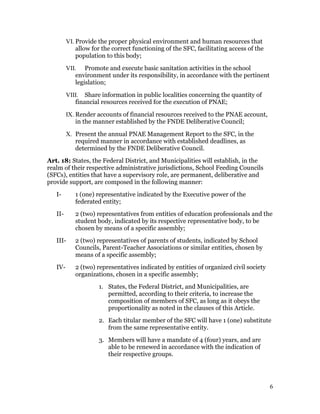 VI. Provide the proper physical environment and human resources that
             allow for the correct functioning of the SFC, facilitating access of the
             population to this body;
         VII. Promote and execute basic sanitation activities in the school
            environment under its responsibility, in accordance with the pertinent
            legislation;
         VIII. Share information in public localities concerning the quantity of
            financial resources received for the execution of PNAE;
         IX. Render accounts of financial resources received to the PNAE account,
             in the manner established by the FNDE Deliberative Council;
         X. Present the annual PNAE Management Report to the SFC, in the
            required manner in accordance with established deadlines, as
            determined by the FNDE Deliberative Council.
Art. 18: States, the Federal District, and Municipalities will establish, in the
realm of their respective administrative jurisdictions, School Feeding Councils
(SFCs), entities that have a supervisory role, are permanent, deliberative and
provide support, are composed in the following manner:
   I-       1 (one) representative indicated by the Executive power of the
            federated entity;
   II-      2 (two) representatives from entities of education professionals and the
            student body, indicated by its respective representative body, to be
            chosen by means of a specific assembly;
   III-     2 (two) representatives of parents of students, indicated by School
            Councils, Parent-Teacher Associations or similar entities, chosen by
            means of a specific assembly;
   IV-      2 (two) representatives indicated by entities of organized civil society
            organizations, chosen in a specific assembly;
                     1. States, the Federal District, and Municipalities, are
                        permitted, according to their criteria, to increase the
                        composition of members of SFC, as long as it obeys the
                        proportionality as noted in the clauses of this Article.
                     2. Each titular member of the SFC will have 1 (one) substitute
                        from the same representative entity.
                     3. Members will have a mandate of 4 (four) years, and are
                        able to be renewed in accordance with the indication of
                        their respective groups.




                                                                                        6
 