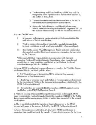 4. The Presidency and Vice-Presidency of SFC may only be
                      occupied by those representatives described in sections II,
                      III, and IV of this Article.
                   5. The exercise of the mandate of the members of the SFC is
                      considered a non-compensated public service.
                   6. States, the Federal District, and Municipalities must
                      inform FNDE of the composition of their respective SFC, in
                      the manner established by the FNDE Deliberative Council.
Art. 19: The SFC must:
   I-     Accompany and supervise conformity with guidelines established in
          such a form of Article 2 of this Law;
   II-    Work to improve the quality of foodstuffs, especially in regards to
          hygienic conditions, as well as with the suitability of menus offered,
   III-   Receive the annual PNAE Management Report and emit a conclusive
          document of proof to this respect, approving or rejecting the execution
          of the Program.
   *SFCs may fulfill their responsibilities in cooperation with state and
   municipal Food and Nutrition Security Councils and other councils, and
   should observe those guidelines established by the National Food and
   Nutrition Security Council – CONSEA.
Art. 20: FNDE is authorized to suspend resource transfers for PNAE for States,
the Federal District, or Municipalities when:
   I – A SFC is not formed or the existing SFC is not achieving necessary
   adjustments to function properly;
   II – Rendering of accounts is not undertaken of resources previously received
   for the execution of PNAE, in the form and under deadlines established by the
   FNDE Deliberative Council;
   III – Irregularities are committed in the execution of PNAE, against norms
   established by the FNDE Deliberative Council.
1. Without causing detriment of those guidelines created by the caput, FNDE
must communicate eventual irregularities in the execution of PNAE to the Public
Prosecutors and its accompanying bodies or authorities connected to the work of
the Program.
2. The re-establishment of the transfer of financial resources to the PNAE
account will occur in the manner defined by the FNDE Deliberative Council.
Art. 21: The suspension outlined in Art. 20, where FNDE is authorized to
undertake in a specific account, the transfer of equivalent resources, for the term

                                                                                      7
 