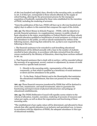 of 180 (one hundred and eighty) days, directly to the executing units, as outlined
in Art. 6 of this Law, corresponds to those schools affected, by the supply of
school feeding, allowing for the procurement process for the emergency
acquisition of foodstuffs, maintained by those rules established for the execution
of PNAE, including the rendering of accounts.
*Upon the publication of this Law, FNDE will have up to 180 (one hundred and
eighty) days to adhere to this material that composes the caput of this Article.
Art. 22: The Direct Money in Schools Program – PDDE, with the objective to
provide financial assistance, in a supplementary manner, to public schools of
basic education in the states, municipalities or Federal District and those schools
of special education qualified as beneficiaries of social assistance or of direct and
free attendance to the public, as well as schools maintained by entities of the
following manner, observing that ordered by Art. 25 that is now required by the
following in this Law.
1. The financial assistance to be conceded to each benefiting educational
establishment will be defined annually with a base in the number of students
enrolled in basic education, in accordance with data extracted from the school
census conducted by the Ministry of Education, observing those sections outlined
in Art. 24.
2. That financial assistance that is dealt with in section 1 will be conceded without
the necessity of an agreement, accord, contract or adjustment, by means of credit
value owed in a specific bank account:
       I – Directly to the executing entity, representative of the school
       community, or that which is qualified as a beneficiary of social assistance
       or direct and free attendance to the public.
       II – To the State, Federal District and to the Municipality that maintains
       the educational establishment, that does not possess its own executing
       entity.
Art. 23: Those financial resources transferred by PDDE that will be destined to
cover costs, maintenance, and small investments, taken to guarantee the
functioning and improvement of physical infrastructure and pedagogy of
educational establishments.
Art. 24: The FNDE Deliberative Council will expedite norms relative to the
criteria of allocation, transfer, execution, rendering of accounts of resources and
values per capita, as well as about the organization and functioning of those
executing units.
*The establishment of per capita values will be determined, and allocated to those
schools that offer special education in an inclusive and specialized way, to insure,
in accordance with the objectives of PDDE, the adequate attendance to this type
of educational modality.


                                                                                      8
 