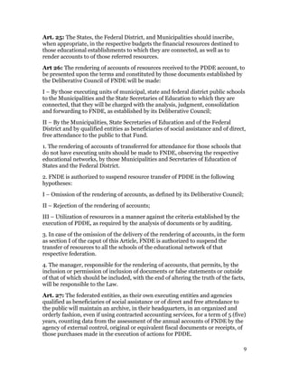 Art. 25: The States, the Federal District, and Municipalities should inscribe,
when appropriate, in the respective budgets the financial resources destined to
those educational establishments to which they are connected, as well as to
render accounts to of those referred resources.
Art 26: The rendering of accounts of resources received to the PDDE account, to
be presented upon the terms and constituted by those documents established by
the Deliberative Council of FNDE will be made:
I – By those executing units of municipal, state and federal district public schools
to the Municipalities and the State Secretaries of Education to which they are
connected, that they will be charged with the analysis, judgment, consolidation
and forwarding to FNDE, as established by its Deliberative Council;
II – By the Municipalities, State Secretaries of Education and of the Federal
District and by qualified entities as beneficiaries of social assistance and of direct,
free attendance to the public to that Fund.
1. The rendering of accounts of transferred for attendance for those schools that
do not have executing units should be made to FNDE, observing the respective
educational networks, by those Municipalities and Secretaries of Education of
States and the Federal District.
2. FNDE is authorized to suspend resource transfer of PDDE in the following
hypotheses:
I – Omission of the rendering of accounts, as defined by its Deliberative Council;
II – Rejection of the rendering of accounts;
III – Utilization of resources in a manner against the criteria established by the
execution of PDDE, as required by the analysis of documents or by auditing.
3. In case of the omission of the delivery of the rendering of accounts, in the form
as section I of the caput of this Article, FNDE is authorized to suspend the
transfer of resources to all the schools of the educational network of that
respective federation.
4. The manager, responsible for the rendering of accounts, that permits, by the
inclusion or permission of inclusion of documents or false statements or outside
of that of which should be included, with the end of altering the truth of the facts,
will be responsible to the Law.
Art. 27: The federated entities, as their own executing entities and agencies
qualified as beneficiaries of social assistance or of direct and free attendance to
the public will maintain an archive, in their headquarters, in an organized and
orderly fashion, even if using contracted accounting services, for a term of 5 (five)
years, counting data from the assessment of the annual accounts of FNDE by the
agency of external control, original or equivalent fiscal documents or receipts, of
those purchases made in the execution of actions for PDDE.

                                                                                      9
 
