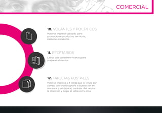 Material impreso utilizado para
promocionar productos, servicios,
personas o eventos.
Libros que contienen recetas para
preparar alimentos
Material impreso a 4 tintas que se envía por
correo, con una fotografía o ilustración en
una cara, y un espacio para escribir, anotar
la dirección y pegar el sello por la otra.
10. VOLANTES Y POLÍPTICOS
11. RECETARIOS
12. TARJETAS POSTALES
COMERCIAL
 