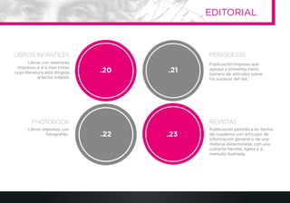 Publicación impresa que
agrupa y presenta cierto
número de artículos sobre
los sucesos del día.
Libros impresos con
fotografías.
Publicación periódica en forma
de cuaderno con artículos de
información general o de una
materia determinada, con una
cubierta ﬂexible, ligera y a
menudo ilustrada.
Libros con interiores
impresos a 4 ó mas tintas
cuya literatura está dirigida
al lector infantil.
.21.20
.22 .23
PERIÓDICOS
EDITORIAL
LIBROS INFANTILES
PHOTOBOOK REVISTAS
 