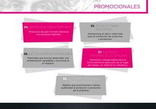 34. IMPRESIÓN GRAN FORMATO
36. DECORACIÓNDE INTERIORES
37. EQUIPOS /
MATERIALES DE OFICINA
38. AUTOPROMOCIONAL
PARA EVENTOS
Productos de gran formato impresos
con procesos digitales.
Elementos indispensables para el
funcionamiento adecuado de un lugar
de trabajo, en material no celulósico.
35. TEXTILES PARA
DEPORTES
Impresiones en tela o sobre tela
para la confección de uniformes
y accesorios.
Materiales que buscan desarrollar una
ambientación agradable y funcional en
un espacio.
Objetos que promocionan o hacen
publicidad al productor o productos
de la empresa.
PROMOCIONALES
 