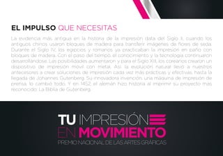 La evidencia más antigua en la historia de la impresión data del Siglo II, cuando los
antiguos chinos usaron bloques de madera para transferir imágenes de ﬂores de seda.
Durante el Siglo IV, los egipcios y romanos ya practicaban la impresión en paño con
bloques de madera. Con el paso del tiempo, el conocimiento y la tecnología continuaron
desarrollándose. Las posibilidades aumentaron y para el Siglo XIII, los coreanos crearon un
dispositivo de impresión móvil con metal. Así, la evolución natural llevó a nuestros
antecesores a crear soluciones de impresión cada vez más prácticas y efectivas, hasta la
llegada de Johannes Gutenberg. Su innovadora invención, una máquina de impresión de
prensa, lo cambió todo. Y en 1452, el alemán hizo historia al imprimir su proyecto más
reconocido: La Biblia de Gutenberg.
EL IMPULSO QUE NECESITAS
TUIMPRESIÓN
PREMIONACIONALDELASARTESGRÁFICAS
ENMOVIMIENTO
 