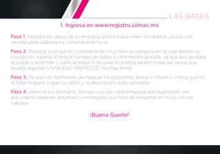 1. Ingresa en www.registro.uilmac.mx
Paso 1. Registra los datos de tu empresa, procura que estén completos ya que nos
servirán para elaborar tu comprobante ﬁscal.
Paso 2. Registra tu proyecto, considerando muy bien la categoría en la cual deseas su
inscripción. Ingresa el mayor numero de datos e información posible, ya que eso ayudará
al jurado a entender y caliﬁcar mejor. Este paso lo podrás repetir todas las veces que
desees registrar UN NUEVO PROYECTO. ¡No hay límite!
Paso 3. Ya que has terminado de ingresar los proyectos, revisa el listado y checa que no
te falte ninguno y que los datos y la descripción esté completa.
Paso 4. Imprime tus formatos. Se hará uno por cada empresa que registraste, ese
documento deberás adjuntarlo o entregarlo a la hora de presentar en físico con los
trabajos.
¡Buena Suerte!
LAS BASES
 