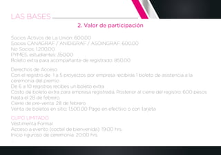 2. Valor de participación
Socios Activos de La Unión: 600.00
Socios CANAGRAF / ANIDIGRAF / ASOINGRAF: 600.00
No Socios: 1,200.00
PYMES, estudiantes: 350.00
Boleto extra para acompañante de registrado: 850.00
Derechos de Acceso
Con el registro de 1 a 5 proyectos por empresa recibirás 1 boleto de asistencia a la
ceremonia del premio
De 6 a 10 registros recibes un boleto extra
Costo de boleto extra para empresa registrada. Posterior al cierre del registro: 600 pesos
hasta el 28 de febrero.
Cierre de pre-venta: 28 de febrero
Venta de boletos en sitio: 1,500.00 Pago en efectivo o con tarjeta
CUPO LIMITADO
Vestimenta Formal
Acceso a evento (coctel de bienvenida): 19:00 hrs.
Inicio riguroso de ceremonia: 20:00 hrs.
.
LAS BASES
 