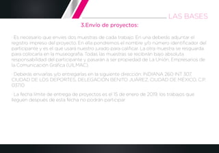 3.Envío de proyectos:
· Es necesario que envíes dos muestras de cada trabajo. En una deberás adjuntar el
registro impreso del proyecto. En ella pondremos el nombre y/o número identiﬁcador del
participante y es el que usará nuestro jurado para caliﬁcar. La otra muestra se resguarda
para colocarla en la museografía. Todas las muestras se recibirán bajo absoluta
responsabilidad del participante y pasarán a ser propiedad de La Unión, Empresarios de
la Comunicación Gráﬁca (UILMAC).
· Deberás enviarlas y/o entregarlas en la siguiente dirección: INDIANA 260 INT 307,
CIUDAD DE LOS DEPORTES, DELEGACIÓN BENITO JUÁREZ, CIUDAD DE MÉXICO, C.P.
03710
· La fecha límite de entrega de proyectos es el 15 de enero de 2019, los trabajos que
lleguen después de esta fecha no podrán participar
LAS BASES
 