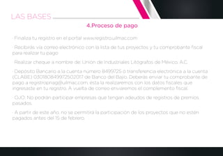 4.Proceso de pago
· Finaliza tu registro en el portal www.registro.uilmac.com
· Recibirás vía correo electrónico con la lista de tus proyectos y tu comprobante ﬁscal
para realizar tu pago
· Realizar cheque a nombre de: Unión de Industriales Litógrafos de México, A.C.
· Depósito Bancario a la cuenta número 8499725 ó transferencia electrónica a la cuenta
(CLABE) 030180849972502017 de Banco del Bajío. Deberás enviar tu comprobante de
pago a registropnag@uilmac.com, ésta la realizaremos con los datos ﬁscales que
ingresaste en tu registro. A vuelta de correo enviaremos el complemento ﬁscal.
· OJO: No podrán participar empresas que tengan adeudos de registros de premios
pasados.
· A partir de este año, no se permitirá la participación de los proyectos que no estén
pagados antes del 15 de febrero.
LAS BASES
 