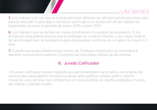 5. Los trabajos con los que se podrá participar deberán ser de tipo comercial producidos
para el mercado o para algún cliente en particular (con excepción de las categorías
especiales), durante el periodo de enero 2018 a enero 2019
6. Los trabajos que se reciban en malas condiciones no podrán ser evaluados. Si los
envías por paquetería procura que el embalaje los cuide al máximo, si por algún motivo
no se entregan bien te avisaremos para que puedas sustituirlo en un lapso no mayor a 5
días.
7. Cuando una especialidad tenga menos de 3 trabajos registrados se considerará
desierta, aunque procuraremos colocarlos en otra especialidad, de ser posible.
8. Jurado Caliﬁcador
· El jurado caliﬁcador estará integrado por personalidades nacionales y extranjeras de
reconocida capacidad en la industria de las artes gráﬁcas, diseño gráﬁco, diseño
industrial y por primera vez contaremos con especialistas en diseño, acabados, manejo
de marcas y clientes ﬁnales.
LAS BASES
 