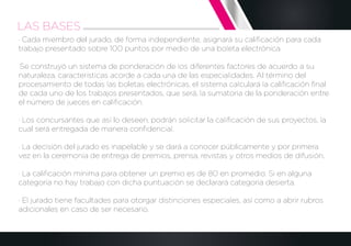 · Cada miembro del jurado, de forma independiente, asignará su caliﬁcación para cada
trabajo presentado sobre 100 puntos por medio de una boleta electrónica.
·Se construyó un sistema de ponderación de los diferentes factores de acuerdo a su
naturaleza, características acorde a cada una de las especialidades. Al término del
procesamiento de todas las boletas electrónicas, el sistema calculará la caliﬁcación ﬁnal
de cada uno de los trabajos presentados, que será, la sumatoria de la ponderación entre
el número de jueces en caliﬁcación.
· Los concursantes que así lo deseen, podrán solicitar la caliﬁcación de sus proyectos, la
cual será entregada de manera conﬁdencial.
· La decisión del jurado es inapelable y se dará a conocer públicamente y por primera
vez en la ceremonia de entrega de premios, prensa, revistas y otros medios de difusión.
· La caliﬁcación mínima para obtener un premio es de 80 en promedio. Si en alguna
categoría no hay trabajo con dicha puntuación se declarará categoría desierta.
· El jurado tiene facultades para otorgar distinciones especiales, así como a abrir rubros
adicionales en caso de ser necesario.
LAS BASES
 