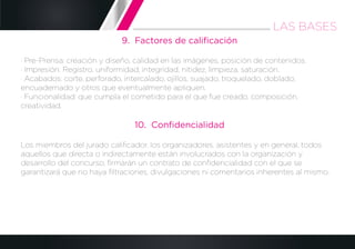 9. Factores de caliﬁcación
· Pre-Prensa: creación y diseño, calidad en las imágenes, posición de contenidos.
· Impresión: Registro, uniformidad, integridad, nitidez, limpieza, saturación.
· Acabados: corte, perforado, intercalado, ojillos, suajado, troquelado, doblado,
encuadernado y otros que eventualmente apliquen.
· Funcionalidad: que cumpla el cometido para el que fue creado, composición,
creatividad.
10. Conﬁdencialidad
Los miembros del jurado caliﬁcador, los organizadores, asistentes y en general, todos
aquellos que directa o indirectamente están involucrados con la organización y
desarrollo del concurso, ﬁrmarán un contrato de conﬁdencialidad con el que se
garantizará que no haya ﬁltraciones, divulgaciones ni comentarios inherentes al mismo.
LAS BASES
 