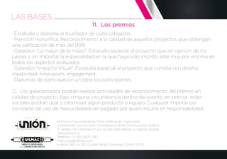 11. Los premios
· Estatuilla y diploma al triunfador de cada categoría
· Mención Honoríﬁca. Reconocimiento a la calidad de aquellos proyectos que obtengan
una caliﬁcación de más del 90%
· Galardón "Lo mejor de lo mejor". Estatuilla especial al proyecto que en opinión de los
jueces y sin importar la especialidad en la que haya sido inscrito, esté muy por encima en
todos los aspectos evaluados
· Galardón "Impacto Visual". Estatuilla especial al proyecto que cumpla con diseño,
creatividad, innovación, engagement.
· Diplomas de participación a todos los participantes.
12. Los galardonados podrán realizar actividades de reconocimiento del premio, en
calidad de proyecto, bajo ninguna circunstancia dentro del evento, en prensa, redes
sociales podrán usar o promover algún producto o equipo. Cualquier importe por
concepto de uso de marca deberá ser pagado por quien incurra en responsabilidad.
El Premio Nacional de las Artes Gráﬁcas es organizado
y producido por La Unión, Empresarios de la Comunicación Gráﬁca.
Si desea más información y/o ayuda para realizar su registro puede
comunicarse a:
Teléfono: 01 (55) 56211 5911
Mail: pnag@uilmac.com
Indiana 260 int 307 Ciudad de los Deportes CDMX 03710
LAS BASES
 