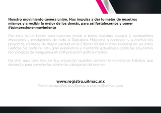Nuestro movimiento genera unión. Nos impulsa a dar lo mejor de nosotros
mismos y a recibir lo mejor de los demás, para así fortalecernos y poner
#tuimpresionenmovimiento
Por esto, es un honor para nosotros invitar a todos nuestros colegas y compañeros
impresores y productores de toda la República Mexicana a participar y a premiar los
proyectos impresos de mayor calidad en la Edición 39 del Premio Nacional de las Artes
Gráﬁcas. Sé parte de esta gran experiencia y manténte actualizado sobre las soluciones
tecnológicas de vanguardia en comunicación gráﬁca impresa.
Da click aquí para inscribir tus proyectos (puedes someter el número de trabajos que
desees) y para conocer las diferentes categorías del premio:
www.registro.uilmac.mx
Para más detalles, escríbenos a: premio@uilmac.com
 