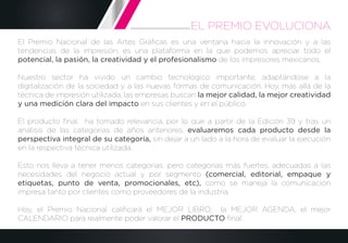 El Premio Nacional de las Artes Gráﬁcas es una ventana hacia la innovación y a las
tendencias de la impresión, es una plataforma en la que podemos apreciar todo el
potencial, la pasión, la creatividad y el profesionalismo de los impresores mexicanos.
Nuestro sector ha vivido un cambio tecnológico importante, adaptándose a la
digitalización de la sociedad y a las nuevas formas de comunicación. Hoy, más allá de la
técnica de impresión utilizada, las empresas buscan la mejor calidad, la mejor creatividad
y una medición clara del impacto en sus clientes y en el público.
El producto ﬁnal, ha tomado relevancia, por lo que a partir de la Edición 39 y tras un
análisis de las categorías de años anteriores, evaluaremos cada producto desde la
perspectiva integral de su categoría, sin dejar a un lado a la hora de evaluar la ejecución
en la respectiva técnica utilizada.
Esto nos lleva a tener menos categorías, pero categorías más fuertes, adecuadas a las
necesidades del negocio actual y por segmento (comercial, editorial, empaque y
etiquetas, punto de venta, promocionales, etc), como se maneja la comunicación
impresa tanto por clientes como proveedores de la industria.
Hoy, el Premio Nacional caliﬁcará el MEJOR LIBRO, la MEJOR AGENDA, el mejor
CALENDARIO para realmente poder valorar el PRODUCTO ﬁnal.
EL PREMIO EVOLUCIONA
 