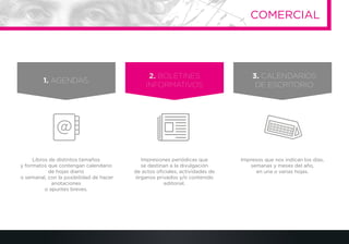 Libros de distintos tamaños
y formatos que contengan calendario
de hojas diario
o semanal, con la posibilidad de hacer
anotaciones
o apuntes breves.
Impresiones periódicas que
se destinan a la divulgación
de actos oﬁciales, actividades de
órganos privados y/o contenido
editorial.
Impresos que nos indican los días,
semanas y meses del año,
en una o varias hojas.
1. AGENDAS.
2. BOLETINES
INFORMATIVOS
3. CALENDARIOS
DE ESCRITORIO
COMERCIAL
 