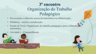 3º encontro
Organização do Trabalho
Pedagógico
• Provocações e reflexões acerca da matemática na alfabetização;
• Dinâmica – escrita e socialização;
• Estudo do Texto: Organização do trabalho pedagógico para a alfabetização
matemática.
• Atividade 1 - Compartilhando
 