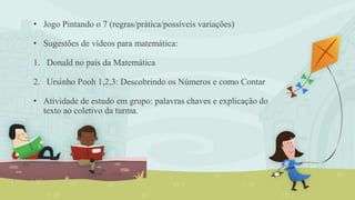 • Jogo Pintando o 7 (regras/prática/possíveis variações)
• Sugestões de vídeos para matemática:
1. Donald no país da Matemática
2. Ursinho Pooh 1,2,3: Descobrindo os Números e como Contar
• Atividade de estudo em grupo: palavras chaves e explicação do
texto ao coletivo da turma.
 