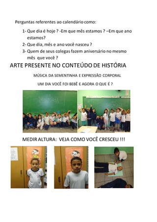 Perguntas referentes ao calendário como:
1- Que dia é hoje ? -Em que mês estamos ? –Em que ano
estamos?
2- Que dia, mês e ano você nasceu ?
3- Quem de seus colegas fazem aniversário no mesmo
mês que você ?
ARTE PRESENTE NO CONTEÚDO DE HISTÓRIA
MÚSICA DA SEMENTINHA E EXPRESSÃO CORPORAL
UM DIA VOCÊ FOI BEBÊ E AGORA O QUE É ?
MEDIR ALTURA: VEJA COMO VOCÊ CRESCEU !!!
 